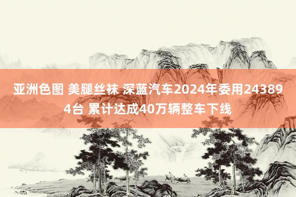 亚洲色图 美腿丝袜 深蓝汽车2024年委用243894台 累计达成40万辆整车下线