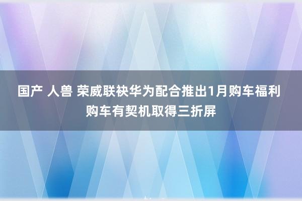 国产 人兽 荣威联袂华为配合推出1月购车福利 购车有契机取得三折屏