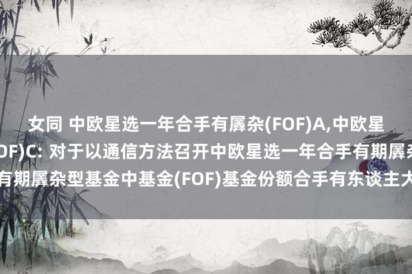 女同 中欧星选一年合手有羼杂(FOF)A，中欧星选一年合手有羼杂(FOF)C: 对于以通信方法召开中欧星选一年合手有期羼杂型基金中基金(FOF)基金份额合手有东谈主大会第一次指示性公告
