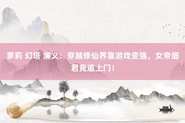 萝莉 幻塔 演义：穿越修仙界靠游戏变强，女帝细君竟追上门！