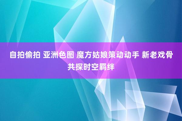 自拍偷拍 亚洲色图 魔方姑娘策动动手 新老戏骨共探时空羁绊