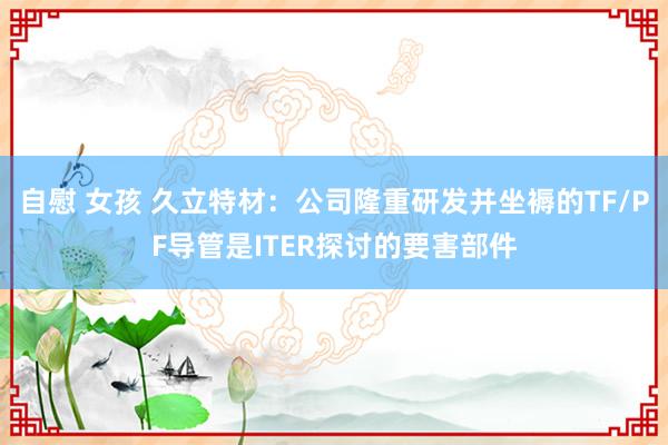 自慰 女孩 久立特材：公司隆重研发并坐褥的TF/PF导管是ITER探讨的要害部件