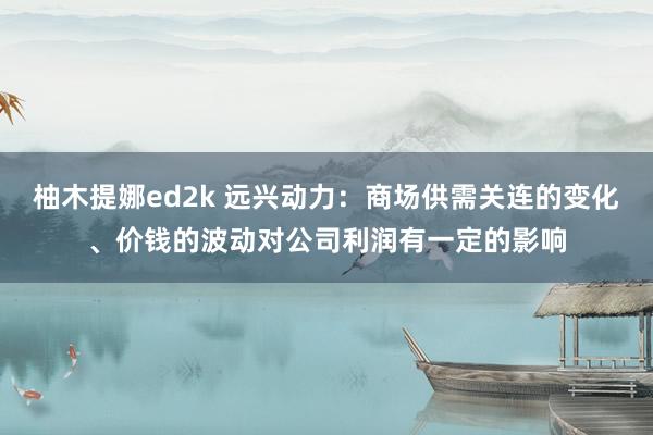 柚木提娜ed2k 远兴动力：商场供需关连的变化、价钱的波动对公司利润有一定的影响