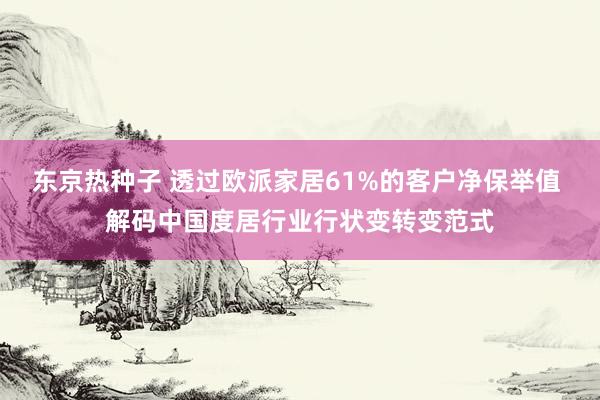东京热种子 透过欧派家居61%的客户净保举值 解码中国度居行业行状变转变范式