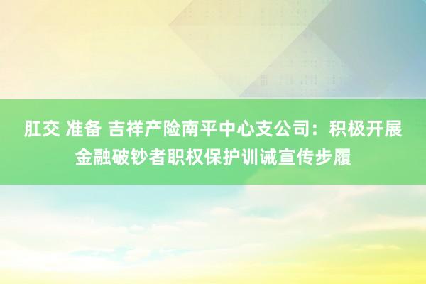 肛交 准备 吉祥产险南平中心支公司：积极开展金融破钞者职权保护训诫宣传步履