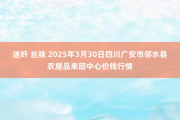 迷奸 丝袜 2025年3月30日四川广安市邻水县农居品来回中心价钱行情