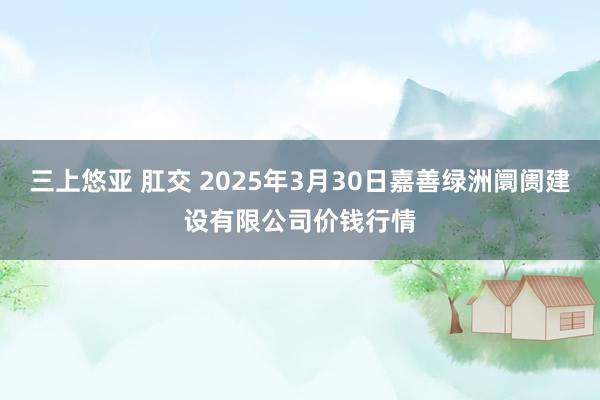 三上悠亚 肛交 2025年3月30日嘉善绿洲阛阓建设有限公司价钱行情