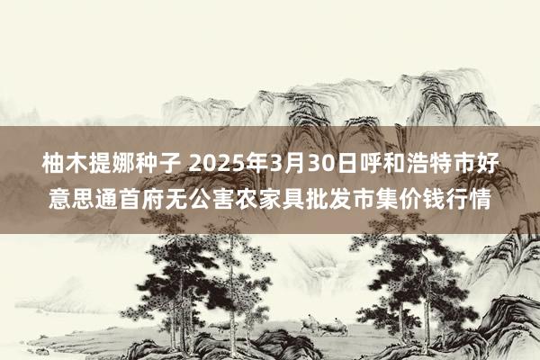 柚木提娜种子 2025年3月30日呼和浩特市好意思通首府无公害农家具批发市集价钱行情