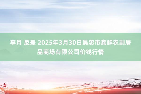 李月 反差 2025年3月30日吴忠市鑫鲜农副居品商场有限公司价钱行情