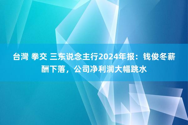 台灣 拳交 三东说念主行2024年报：钱俊冬薪酬下落，公司净利润大幅跳水