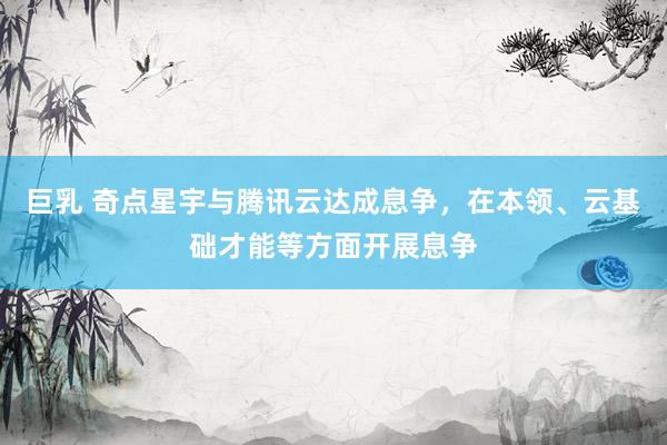 巨乳 奇点星宇与腾讯云达成息争，在本领、云基础才能等方面开展息争
