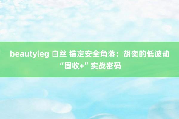 beautyleg 白丝 锚定安全角落：胡奕的低波动“固收+”实战密码