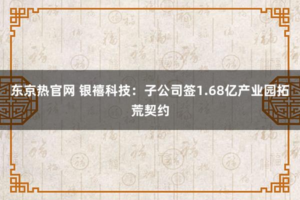 东京热官网 银禧科技：子公司签1.68亿产业园拓荒契约