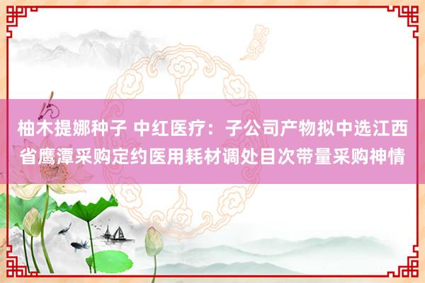柚木提娜种子 中红医疗：子公司产物拟中选江西省鹰潭采购定约医用耗材调处目次带量采购神情