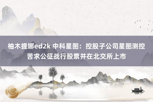 柚木提娜ed2k 中科星图：控股子公司星图测控苦求公征战行股票并在北交所上市