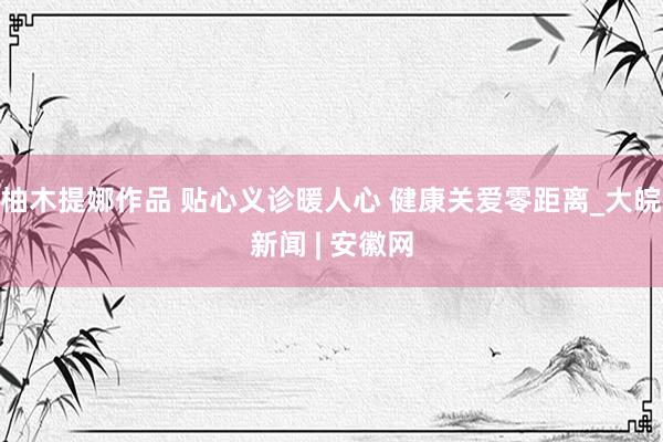柚木提娜作品 贴心义诊暖人心 健康关爱零距离_大皖新闻 | 安徽网