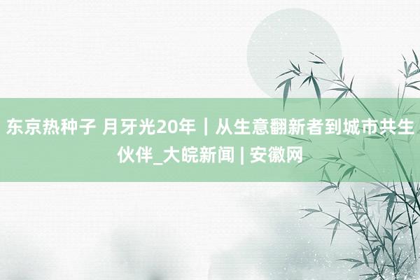 东京热种子 月牙光20年｜从生意翻新者到城市共生伙伴_大皖新闻 | 安徽网