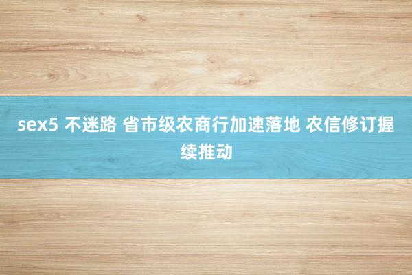 sex5 不迷路 省市级农商行加速落地 农信修订握续推动