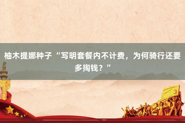 柚木提娜种子 “写明套餐内不计费，为何骑行还要多掏钱？”