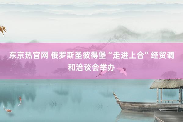 东京热官网 俄罗斯圣彼得堡“走进上合”经贸调和洽谈会举办