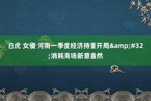 白虎 女優 河南一季度经济持重开局&#32;消耗商场新意盎然