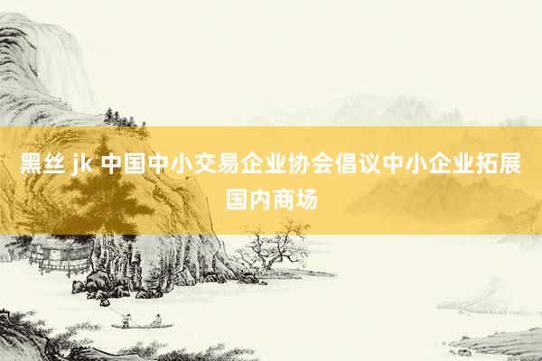 黑丝 jk 中国中小交易企业协会倡议中小企业拓展国内商场