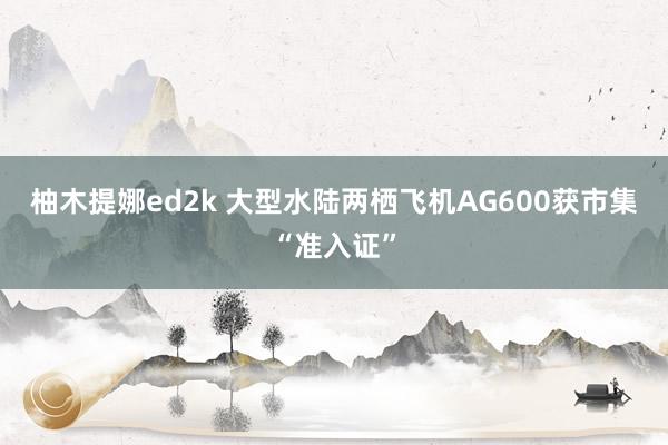 柚木提娜ed2k 大型水陆两栖飞机AG600获市集“准入证”
