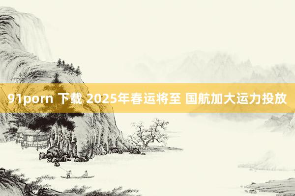 91porn 下载 2025年春运将至 国航加大运力投放
