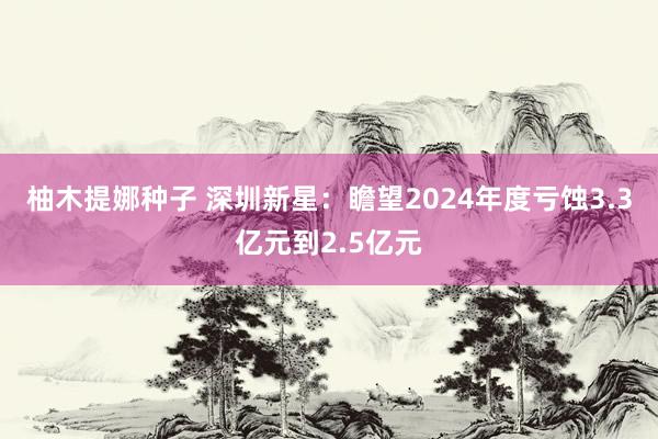 柚木提娜种子 深圳新星：瞻望2024年度亏蚀3.3亿元到2.5亿元