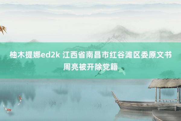 柚木提娜ed2k 江西省南昌市红谷滩区委原文书周亮被开除党籍
