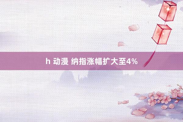 h 动漫 纳指涨幅扩大至4%