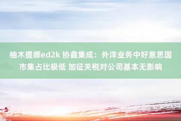 柚木提娜ed2k 协鑫集成：外洋业务中好意思国市集占比极低 加征关税对公司基本无影响