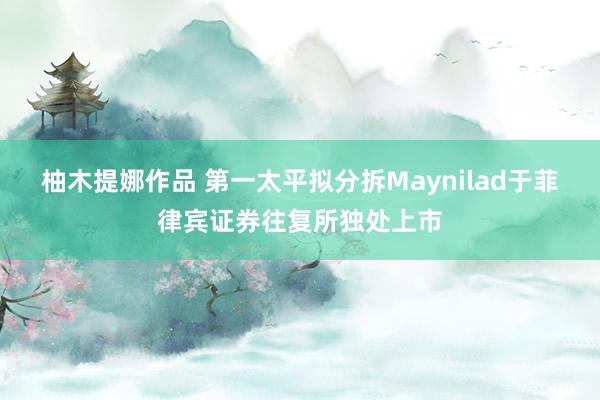 柚木提娜作品 第一太平拟分拆Maynilad于菲律宾证券往复所独处上市