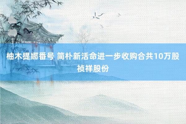 柚木提娜番号 简朴新活命进一步收购合共10万股祯祥股份