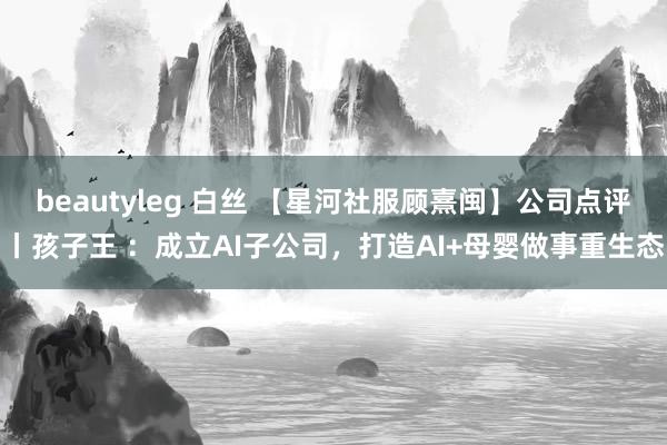 beautyleg 白丝 【星河社服顾熹闽】公司点评丨孩子王 ：成立AI子公司，打造AI+母婴做事重生态