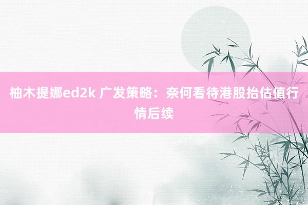 柚木提娜ed2k 广发策略：奈何看待港股抬估值行情后续