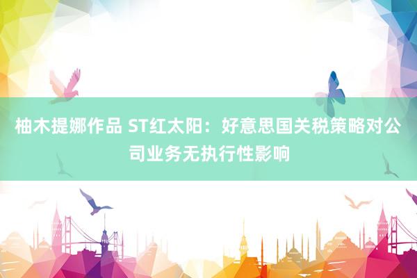 柚木提娜作品 ST红太阳：好意思国关税策略对公司业务无执行性影响