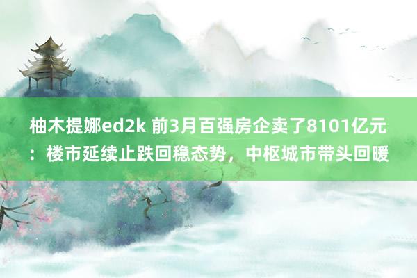 柚木提娜ed2k 前3月百强房企卖了8101亿元：楼市延续止跌回稳态势，中枢城市带头回暖