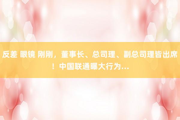 反差 眼镜 刚刚，董事长、总司理、副总司理皆出席！中国联通曝大行为...