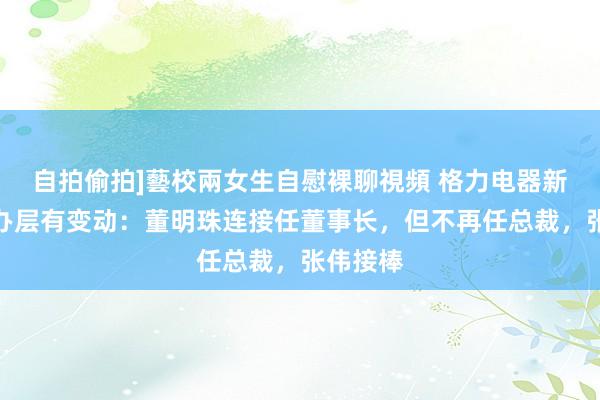 自拍偷拍]藝校兩女生自慰裸聊視頻 格力电器新一届惩办层有变动：董明珠连接任董事长，但不再任总裁，张伟接棒