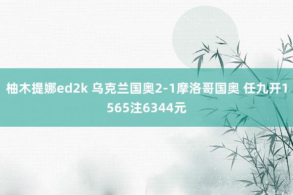 柚木提娜ed2k 乌克兰国奥2-1摩洛哥国奥 任九开1565注6344元