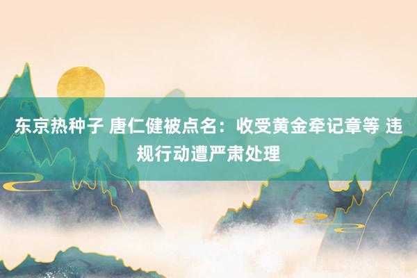 东京热种子 唐仁健被点名：收受黄金牵记章等 违规行动遭严肃处理