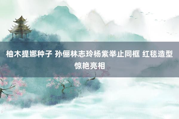 柚木提娜种子 孙俪林志玲杨紫举止同框 红毯造型惊艳亮相