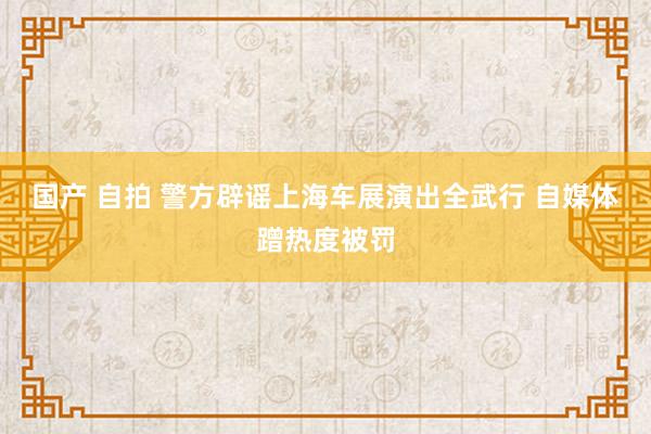 国产 自拍 警方辟谣上海车展演出全武行 自媒体蹭热度被罚