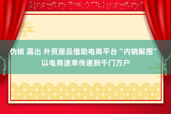 伪娘 露出 外贸居品借助电商平台“内销解围” 以电商速率传递到千门万户