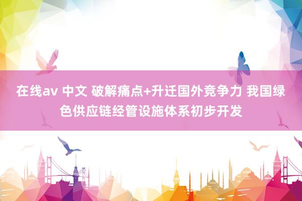 在线av 中文 破解痛点+升迁国外竞争力 我国绿色供应链经管设施体系初步开发