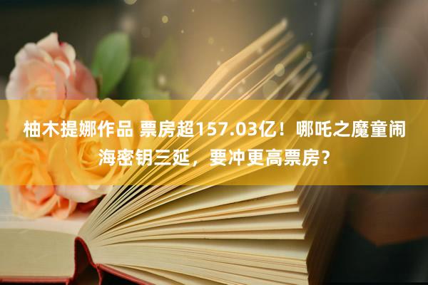 柚木提娜作品 票房超157.03亿！哪吒之魔童闹海密钥三延，要冲更高票房？