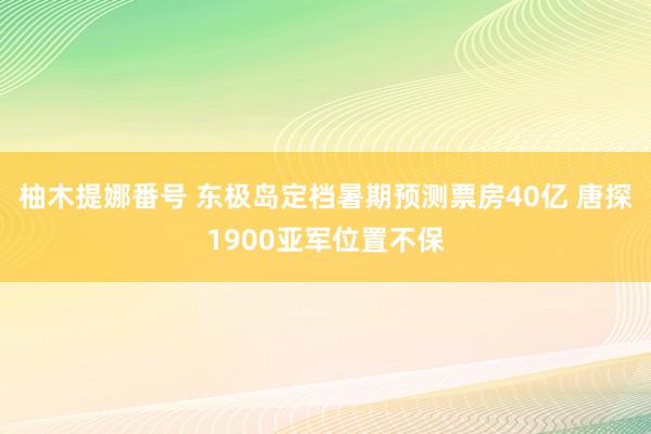 柚木提娜番号 东极岛定档暑期预测票房40亿 唐探1900亚军位置不保