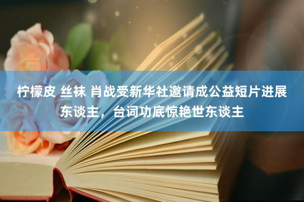 柠檬皮 丝袜 肖战受新华社邀请成公益短片进展东谈主，台词功底惊艳世东谈主