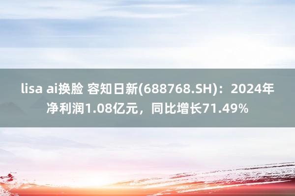lisa ai换脸 容知日新(688768.SH)：2024年净利润1.08亿元，同比增长71.49%